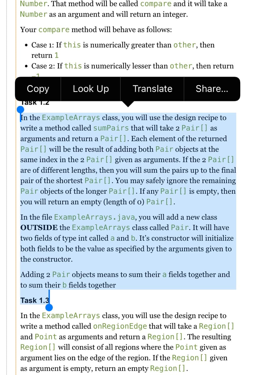 Number. That method will be called compare and it will take a
Number as an argument and will return an integer.
Your compare method will behave as follows:
• Case 1: If this is numerically greater than other, then
return 1
• Case 2: If this is numerically lesser than other, then return
Соpy
Look Up
Translate
Share...
Task 1.2
In the ExampleArrays class, you will use the design recipe to
write a method called sumPairs that will take 2 Pair[] as
arguments and return a Pair[]. Each element of the returned
Pair[] will be the result of adding both Pair objects at the
same index in the 2 Pair[] given as arguments. If the 2 Pair[]
are of different lengths, then you will sum the pairs up to the final
pair of the shortest Pair[]. You may safely ignore the remaining
Pair objects of the longer Pair[]. If any Pair[] is empty,
you will return an empty (length of o) Pair [].
then
In the file ExampleArrays.java, you will add a new class
OUTSIDE the ExampleArrays class called Pair. It will have
two fields of type int called a and b. It's constructor will initialize
both fields to be the value as specified by the arguments given to
the constructor.
Adding 2 Pair objects means to sum their a fields together and
to sum their b fields together
Task 1.3
In the ExampleArrays class, you will use the design recipe to
write a method called onRegionEdge that will take a Region []
and Point as arguments and return a Region []. The resulting
Region [] will consist of all regions where the Point given as
argument lies on the edge of the region. If the Region[] given
as argument is empty, return an empty Region [].
