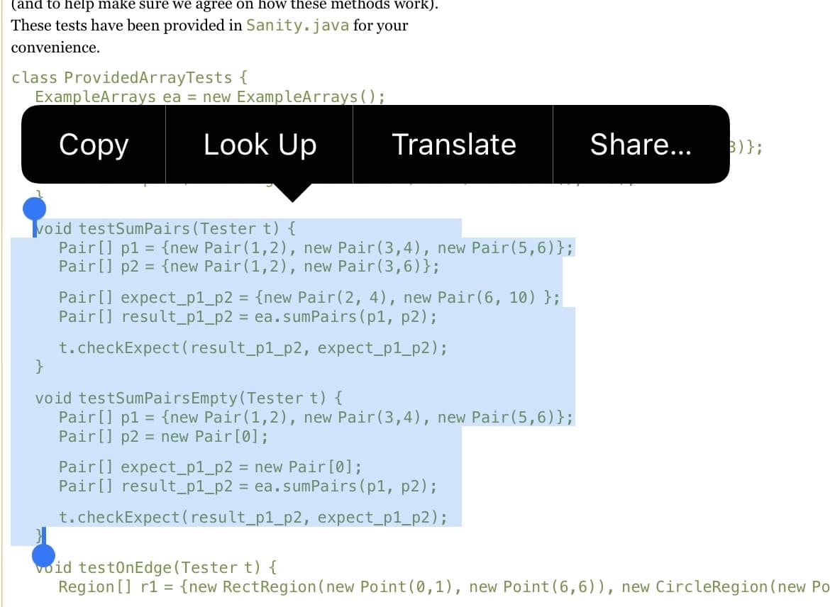 (and to help make sure we agree on how these methods work).
These tests have been provided in Sanity.java for your
convenience.
class ProvidedArrayTests {
ExampleArrays ea = new ExampleArrays ( );
Сорy
Look Up
Translate
Share...
B)};
void testSumPairs (Tester t) {
Pair[] p1 = {new Pair(1,2), new Pair(3,4), new Pair(5,6)};
Pair[] p2 = {new Pair(1,2), new Pair(3,6)};
Pair[] expect_p1_p2 = {new Pair(2, 4), new Pair(6, 10) };
Pair[] result_p1_p2 = ea.sumPairs(p1, p2);
t.checkExpect(result_p1_p2, expect_p1_p2);
}
void testSumPairsEmpty(Tester t) {
Pair[] p1
Pair[] p2 = new Pair[0];
= {new Pair(1,2), new Pair(3,4), new Pair(5,6)};
Pair[] expect_p1_p2 = new Pair [0];
Pair[] result_p1_p2 = ea.sumPairs(p1, p2);
t.checkExpect(result_p1_p2, expect_p1_p2);
void testOnEdge (Tester t) {
Region [] r1 = {new RectRegion(new Point(0,1), new Point(6,6)), new CircleRegion(new Po
