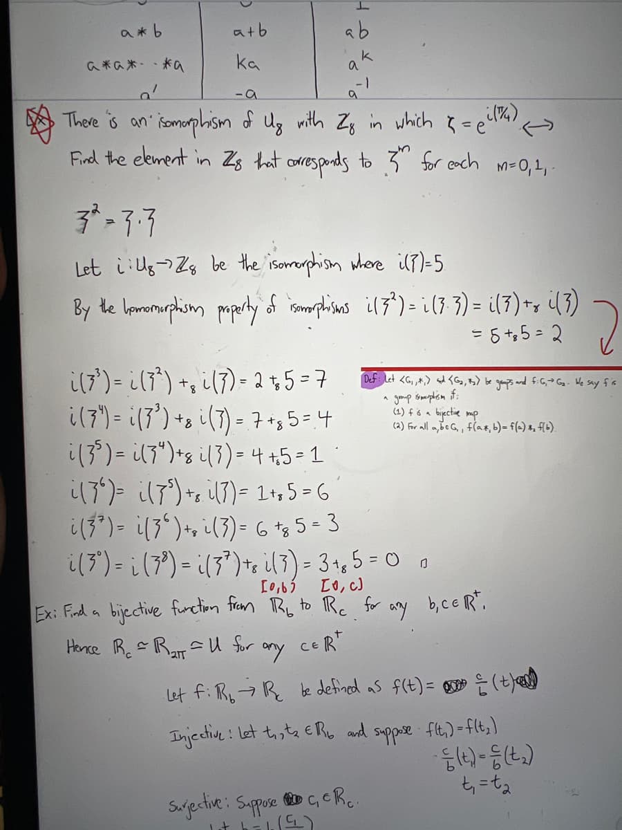 a*b
atb
ab
k
a米の米-、米a
ka
- 1
- a
There is an somorphism of Ug mith Zg in which 3=e'
Find the ekment in Zs hat coresponds to 3" for cach
M=0,1, -
Let i Ug-)Zg be the isormorphism where il7)=5
By te lomormuphiom paperty d ismphins il7)= i(3 3) = i(7) -, (3)
= 5+,5 - 2
%3D
i(7') = il7") +, i(7) = 2+5 = 7
i(7") = i(7') +s i(7) = 7+g 5=4
i(3) = il7")*s i(3)= 4 +5=1°
il7)= il7)+, il7)= 1l+, 5 = 6
i(3*)= i(3")*n i(3)= G t3 5- 3
i(3") = i(3?) = ¿(3")te il3)= 3+, 5 = 0 0
Def: Let <G, ,,) sd <Gs, B) be geaps and f.G,>G- We say fis
(1) f ó a bijective mp
(a) for all a,beG,, flax, b)= f(=) x, f(b),
[0,6)
Lo, c)
Ex: Find a bijective furction fram Ry to R. for any b,ce R".
Hence R.R su for
ceR
my
Let f: Ry-7R be defined as f(t)= g (t)
Injecine : Let toste ER and suppre fit.) -flt,)
Sajective: Sappose D c, R..
