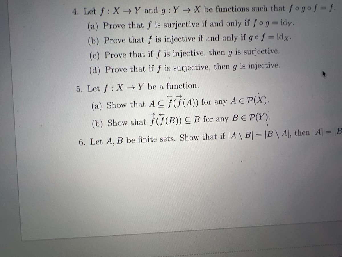 4. Let f: XY and g: Y X be functions such that fogoj3f.
(a) Prove that f is surjective if and only if fog= idy.
(b) Prove that f is injective if and only if gof = idx.
(c) Prove that if f is injective, then g is surjective.
->
(d) Prove that if f is surjective, then g is injective.
5. Let f: X→Y be a function.
(a) Show that AC f(f(A)) for any A E P(X).
(b) Show that f (f (B)) C B for any BE P(Y).
6. Let A, B be finite sets. Show that if |A \ B = |B\ A|, then |A| = |B
