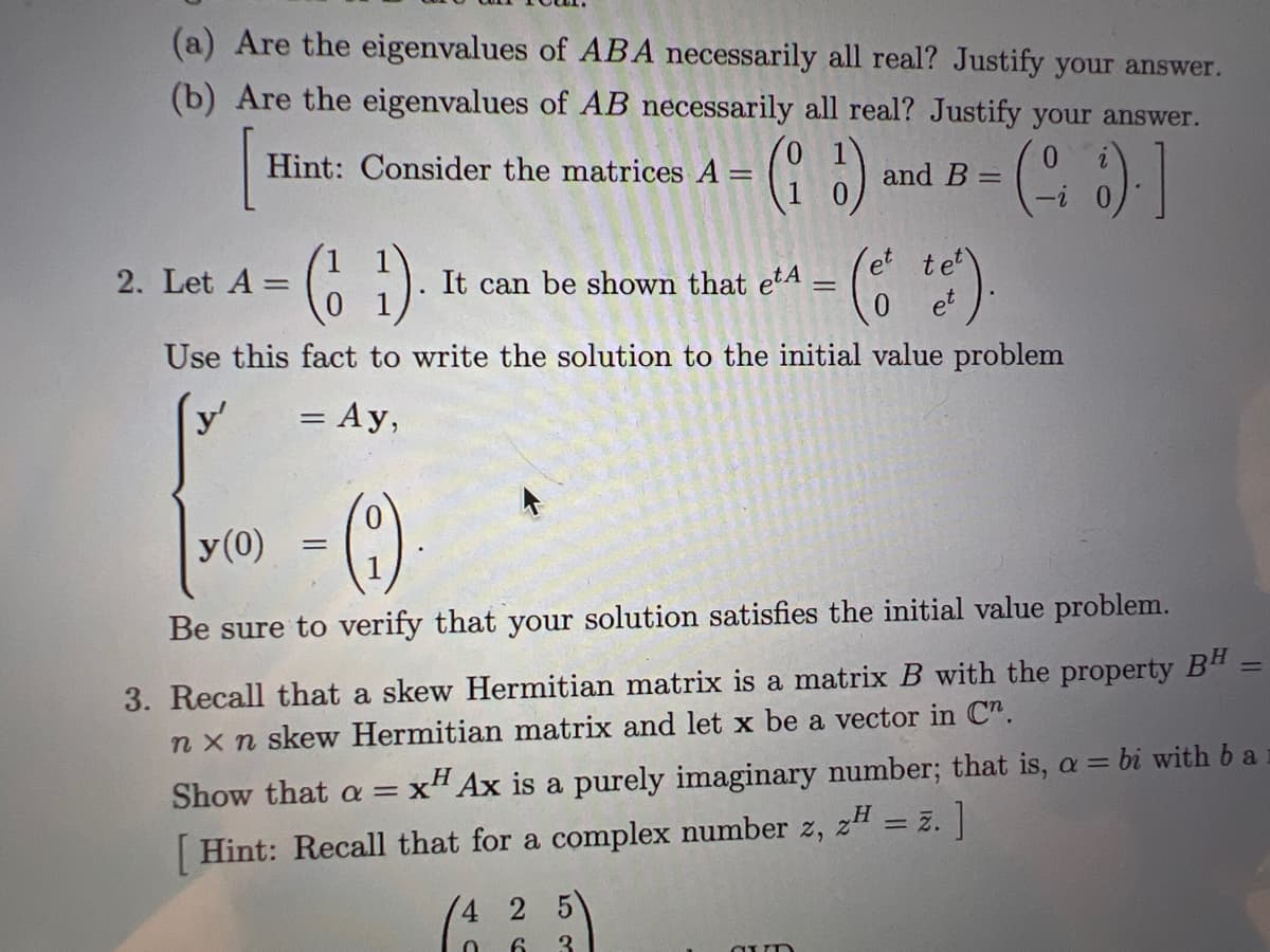 ### Linear Algebra and Matrix Theory Problems

1. **Eigenvalues of Matrices**

(a) Are the eigenvalues of \( AB \) necessarily all real? Justify your answer.

(b) Are the eigenvalues of \( AB \) necessarily all real? Justify your answer.
\[ \text{[Hint: Consider the matrices } A = \begin{pmatrix} 0 & 1 \\ 1 & 0 \end{pmatrix} \text{ and } B = \begin{pmatrix} 0 & i \\ -i & 0 \end{pmatrix}. \text{]} \]

2. **Solving Initial Value Problems Using Exponentiation of Matrices**

Let \( A = \begin{pmatrix} 1 & 1 \\ 0 & 1 \end{pmatrix} \). It can be shown that:
\[ e^{tA} = \begin{pmatrix} e^t & te^t \\ 0 & e^t \end{pmatrix}. \]

Use this fact to write the solution to the initial value problem:
\[ \begin{cases} 
y' = Ay, \\
y(0) = \begin{pmatrix} 0 \\ 1 \end{pmatrix}.
\end{cases} \]

Be sure to verify that your solution satisfies the initial value problem.

3. **Properties of Skew Hermitian Matrices**

Recall that a skew Hermitian matrix is a matrix \( B \) with the property \( B^H = -B \). Let \( B \) be an \( n \times n \) skew Hermitian matrix and let \( \mathbf{x} \) be a vector in \( \mathbb{C}^n \).

Show that \( \alpha = \mathbf{x}^H A \mathbf{x} \) is a purely imaginary number; that is, \( \alpha = bi \) with \( b \) a real number.

\[ \text{[Hint: Recall that for a complex number } z, \, z^H = \bar{z}. \]

### Explanation of Graphs and Diagrams

There are several matrices provided in the text:

- \( A = \begin{pmatrix} 0 & 1 \\ 1 & 0 \end{pmatrix} \)
- \( B = \begin{pmatrix} 0 & i \\ -i