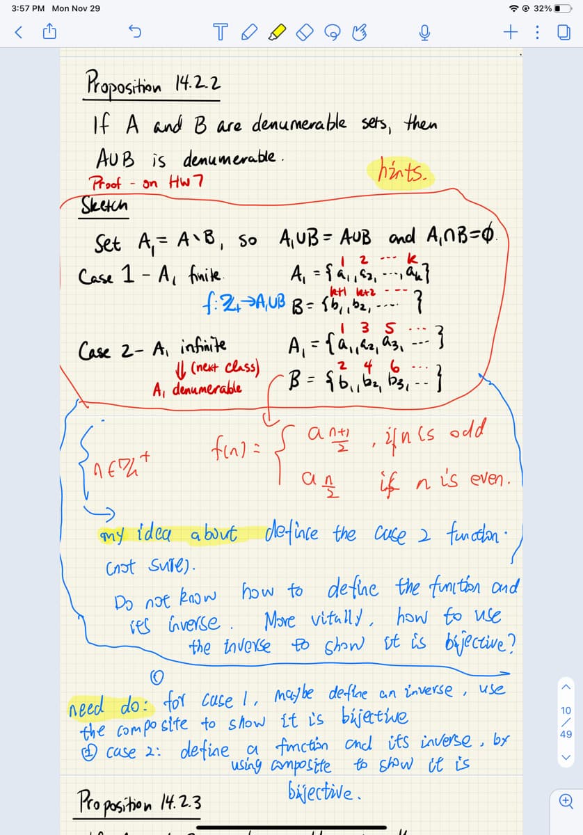 3:57 PM Mon Nov 29
* © 32% I
+ : 0
Proposition 14.2.2
If A and B are denumerable sets, then
AUB is demumerable.
hints.
Proof
- on Hw7
Sketch
Set A,= A'B, so A,UB = AUB and A,MB=Q.
Case 1 - A, fimile
k
ktt letz
f:2,>AUB B= $b,ibe,-
Case 2- A, infiite
U (nent class)
A, denumerable
%3D
2 4 6
odd
if n is even.
my idea about defince the cse 2 funcelon:
Cnot sure).
Do noe know how to define the funiton and
More vitally, how to use
the inverse Eo Ghow st is brjective?
res Gverse .
need do: for cuse I, maybe defle an Enverse ,
the compo site to show {t i's bújettiwe
☺ case 2: define a fmcton chd its inverse, by
using amposite to Show it is
bijective.
use
10
49
Pro position 14.2.3
