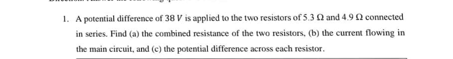 1. A potential difference of 38 V is applied to the two resistors of 5.3 Q and 4.9 Q connected
in series. Find (a) the combined resistance of the two resistors, (b) the current flowing in
the main circuit, and (c) the potential difference across each resistor.
