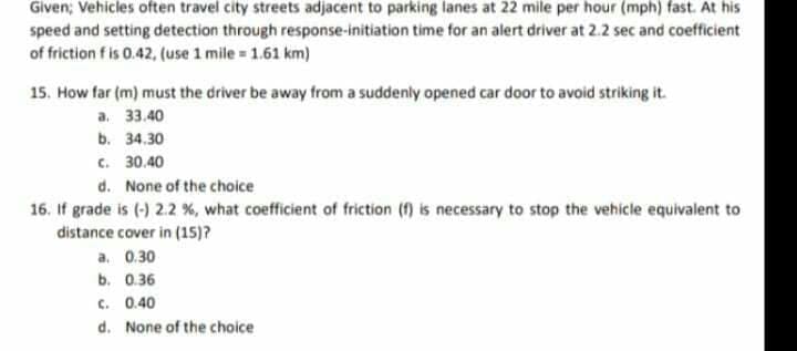 Given; Vehicles often travel city streets adjacent to parking lanes at 22 mile per hour (mph) fast. At his
speed and setting detection through response-initiation time for an alert driver at 2.2 sec and coefficient
of friction f is 0.42, (use 1 mile 1.61 km)
15. How far (m) must the driver be away from a suddenly opened car door to avoid striking it.
а. 33.40
b. 34.30
c. 30.40
d. None of the choice
16. If grade is (-) 2.2 %, what coefficient of friction (f) is necessary to stop the vehicle equivalent to
distance cover in (15)?
a. 0.30
b. 0.36
C. 0.40
d. None of the choice
