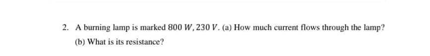 2. A burning lamp is marked 800 W, 230 V. (a) How much current flows through the lamp?
(b) What is its resistance?
