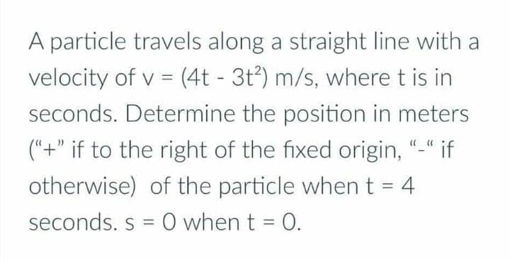 A particle travels along a straight line with a
velocity of v = (4t - 3t³) m/s, where t is in
%3|
seconds. Determine the position in meters
("+" if to the right of the fixed origin, "-" if
otherwise) of the particle when t = 4
%3D
seconds. s = 0 when t = 0.
%3D
%3D
