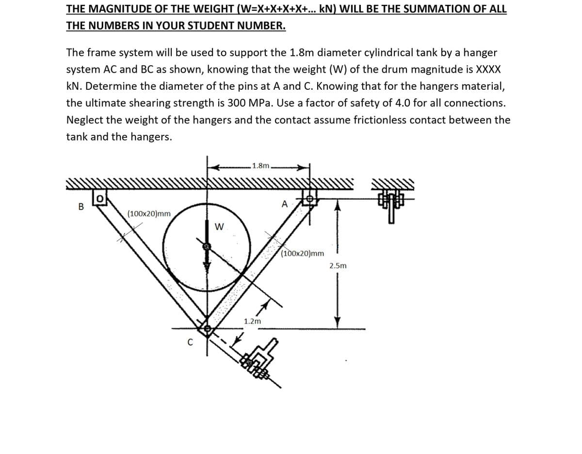 THE MAGNITUDE OF THE WEIGHT (W=X+X+X+X+... kN) WILL BE THE SUMMATION OF ALL
THE NUMBERS IN YOUR STUDENT NUMBER.
The frame system will be used to support the 1.8m diameter cylindrical tank by a hanger
system AC and BC as shown, knowing that the weight (W) of the drum magnitude is XXXX
kN. Determine the diameter of the pins at A and C. Knowing that for the hangers material,
the ultimate shearing strength is 300 MPa. Use a factor of safety of 4.0 for all connections.
Neglect the weight of the hangers and the contact assume frictionless contact between the
tank and the hangers.
1.8m
A
(100x20)mm
W
(100x20)mm
2.5m
1.2m
C
B.
