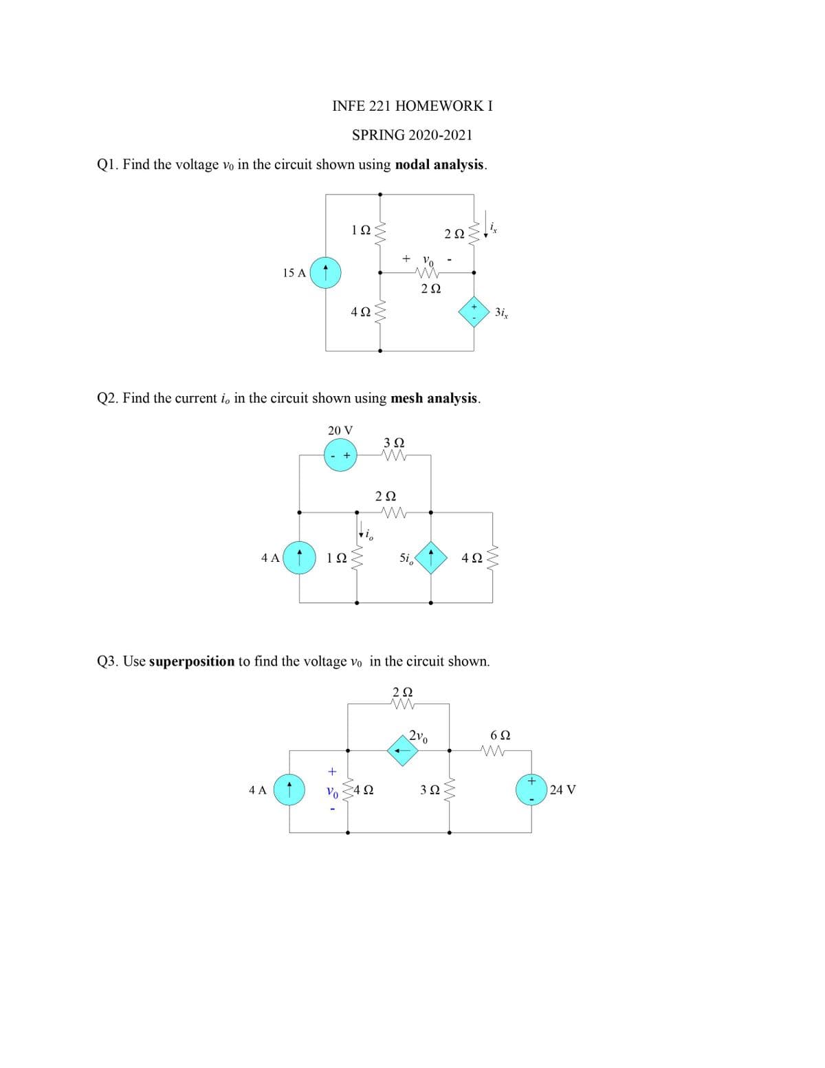 INFE 221 HOMEWORK I
SPRING 2020-2021
Q1. Find the voltage vo in the circuit shown using nodal analysis.
1Ω
2Ω
+ Vo
15 A
2Ω
4Ω
3i,
Q2. Find the current i, in the circuit shown using mesh analysis.
20 V
3Ω
4 A
10
5i,
4Ω
Q3. Use superposition to find the voltage vo in the circuit shown.
2Ω
2v0
6Ω
4 A
Vo
4Ω
3Ω
24 V
