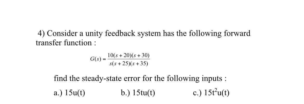 4) Consider a unity feedback system has the following forward
transfer function :
G(s):
=
10(s+20)(s +30)
s(s+25)(s +35)
find the steady-state error for the following inputs:
a.) 15u(t)
b.) 15tu(t)
c.) 15t²u(t)