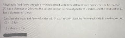 A hydraulic fluid flows through a hydraulic circuit with three different sized diameters: The first section
(A) has a diameter of 2 inches, the second section (B) has a diameter of 3 inches, and the third section ()
has a diameter of 1 inch.
Calculate the areas and flow velocities within each section given the flow velocity within the third section
(C) is 15 fos
12 inches1 foot.
