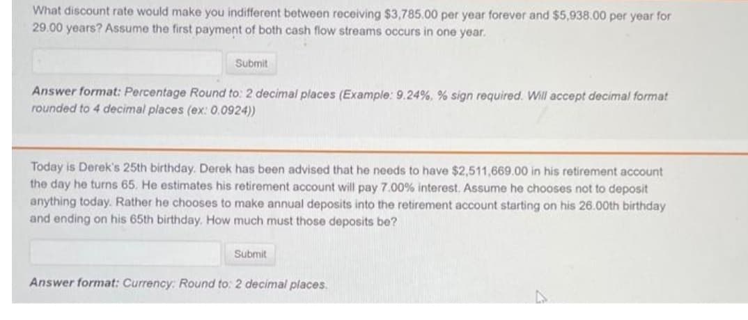 What discount rate would make you indifferent between receiving $3,785.00 per year forever and $5,938.00 per year for
29.00 years? Assume the first payment of both cash flow streams occurs in one year.
Submit
Answer format: Percentage Round to: 2 decimal places (Example: 9.24%, % sign required. Will accept decimal format
rounded to 4 decimal places (ex: 0.0924))
Today is Derek's 25th birthday. Derek has been advised that he needs to have $2,511,669.00 in his retirement account
the day he turns 65. He estimates his retirement account will pay 7.00% interest. Assume he chooses not to deposit
anything today. Rather he chooses to make annual deposits into the retirement account starting on his 26.00th birthday
and ending on his 65th birthday. How much must those deposits be?
Submit
Answer format: Currency: Round to: 2 decimal places.
