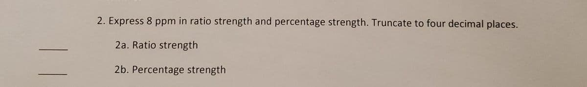 2. Express 8 ppm in ratio strength and percentage strength. Truncate to four decimal places.
2a. Ratio strength
2b. Percentage strength
