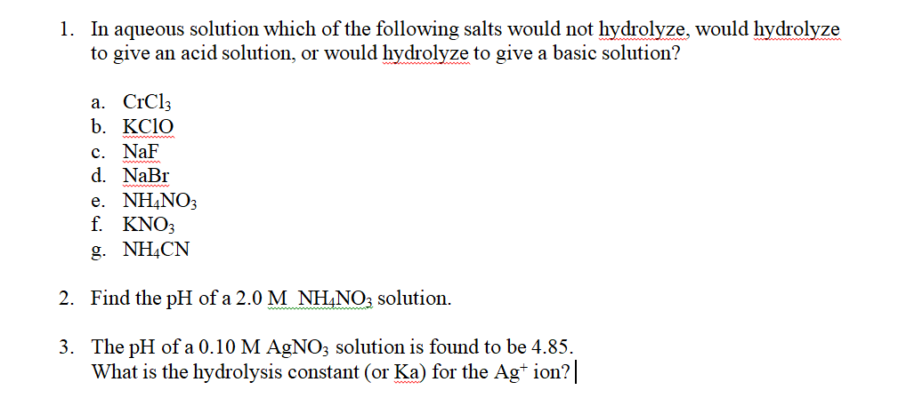 1. In aqueous solution which of the following salts would not hydrolyze, would hydrolyze
to give an acid solution, or would hydrolyze to give a basic solution?
а. CrCl
b. KC1O
c. NaF
d. NaBr
е. NHANO3
f. KNO3
g. NH,CN
2. Find the pH of a 2.0 M NH,NO; solution.
3. The pH of a 0.10 M AGNO; solution is found to be 4.85.
What is the hydrolysis constant (or Ka) for the Ag* ion?|
