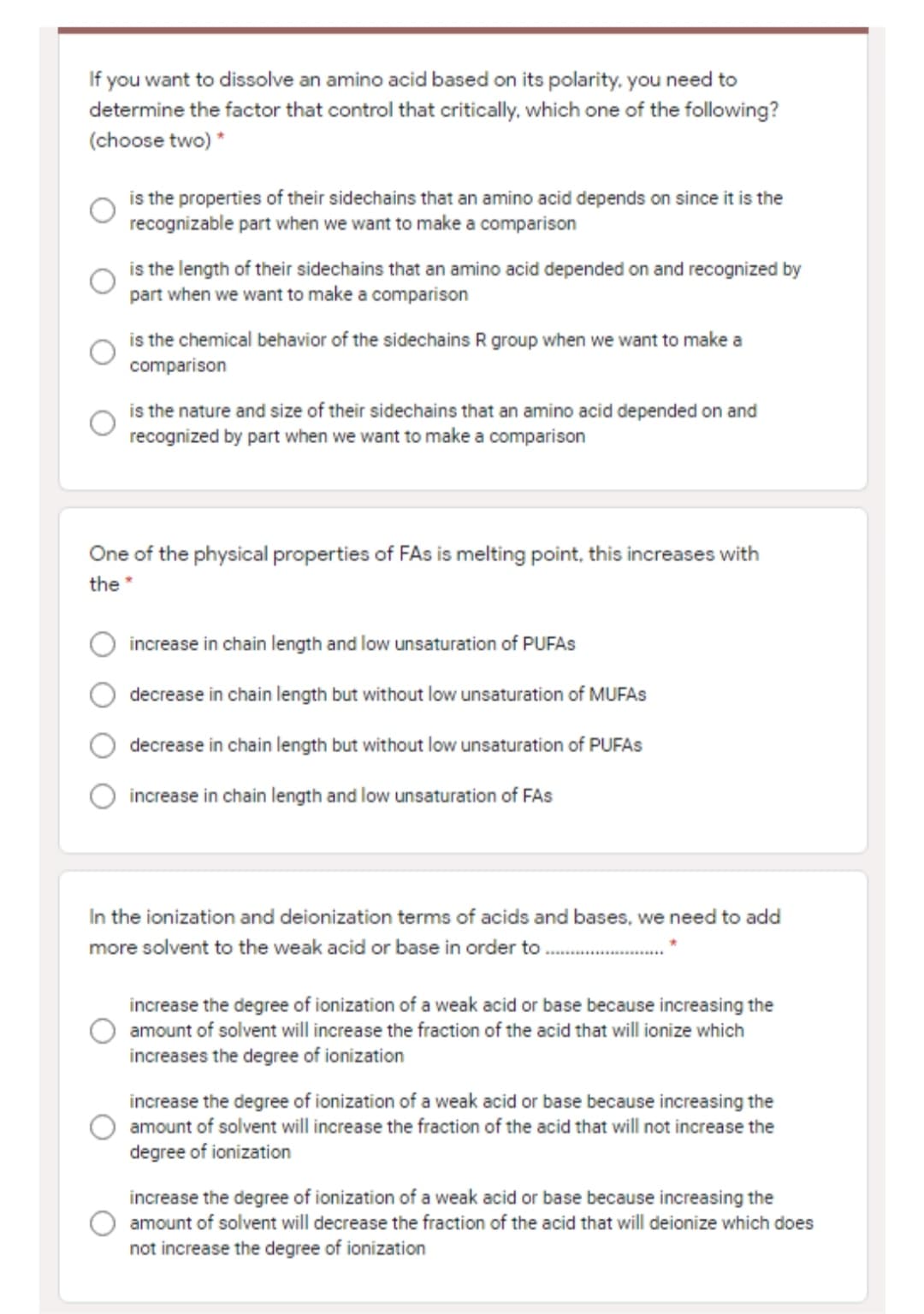 If you want to dissolve an amino acid based on its polarity, you need to
determine the factor that control that critically. which one of the following?
(choose two) *
is the properties of their sidechains that an amino acid depends on since it is the
recognizable part when we want to make a comparison
is the length of their sidechains that an amino acid depended on and recognized by
part when we want to make a comparison
is the chemical behavior of the sidechains R group when we want to make a
comparison
is the nature and size of their sidechains that an amino acid depended on and
recognized by part when we want to make a comparison
One of the physical properties of FAs is melting point, this increases with
the *
increase in chain length and low unsaturation of PUFAS
decrease in chain length but without low unsaturation of MUFAS
decrease in chain length but without low unsaturation of PUFAS
increase in chain length and low unsaturation of FAS
In the ionization and deionization terms of acids and bases, we need to add
more solvent to the weak acid or base in order to .
increase the degree of ionization of a weak acid or base because increasing the
amount of solvent will increase the fraction of the acid that will ionize which
increases the degree of ionization
increase the degree of ionization of a weak acid or base because increasing the
amount of solvent will increase the fraction of the acid that will not increase the
degree of ionization
increase the degree of ionization of a weak acid or base because increasing the
amount of solvent will decrease the fraction of the acid that will deionize which does
not increase the degree of ionization
