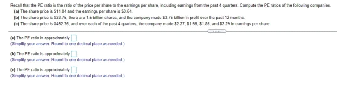 Recall that the PE ratio is the ratio of the price per share to the earnings per share, including earnings from the past 4 quarters. Compute the PE ratios of the following companies.
(a) The share price is $11.04 and the earnings per share is $0.64.
(b) The share price is $33.75, there are 1.5 billion shares, and the company made $3.75 billion in profit over the past 12 months.
(c) The share price is $452.76, and over each of the past 4 quarters, the company made $2.27, $1.59, $1.85, and $2.29 in earnings per share.
(a) The PE ratio is approximately
(Simplify your answer. Round to one decimal place as needed.)
(b) The PE ratio is approximately
(Simplify your answer. Round to one decimal place as needed.)
(c) The PE ratio is approximately
(Simplify your answer. Round to one decimal place as needed.)
