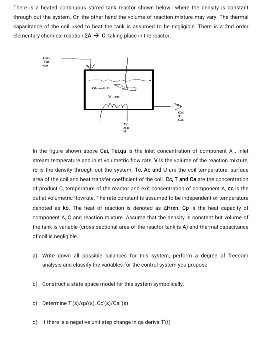 There is a heated continuous stirred tank reactor shown below where the density is constant
through out the system. On the other hand the volume of reaction mixture may vary. The thermal
capacitance of the coil used to heat the tank is assumed to be negligible. There is a 2nd order
elementary chemical reaction 2A → C taking place in the reactor.
Cai
Tai
qa
2A ->C
v „ro
Tc
Ac
In the figure shown above Cai, Tai,qa is the inlet concentration of component A , inlet
stream temperature and inlet volumetric flow rate, V is the volume of the reaction mixture,
ro is the density through out the system. Tc, Ac and U are the coil temperature, surface
area of the coil and heat transfer coefficient of the coil. Cc, T and Ca are the concentration
of product C, temperature of the reactor and exit concentration of component A, qc is the
outlet volumetric flowrate. The rate constant is assumed to be independent of temperature
denoted as ko. The heat of reaction is denoted as AHrxn. Cp is the heat capacity of
component A, C and reaction mixture. Assume that the density is constant but volume of
the tank is variable (cross sectional area of the reactor tank is A) and thermal capacitance
of coil is negligible.
a) Write down all possible balances for this system, perform a degree of freedom
analysis and classify the variables for the control system you propose
b) Construct a state space model for this system symbolically.
c) Determine T'(s)/qa'(s), Cc'(s)/Cai'(s)
d) If there is a negative unit step change in qa derive T'(t)
