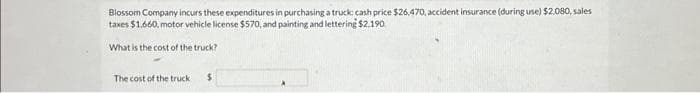 Blossom Company incurs these expenditures in purchasing a truck: cash price $26,470, accident insurance (during use) $2,080, sales
taxes $1.660, motor vehicle license $570, and painting and lettering $2.190
What is the cost of the truck?
The cost of the truck
$