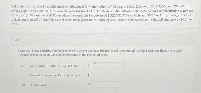 Cullumber Corporation has collected the following information after its first year of sales. Sales were $1,440,000 on 120,000 units,
selling expenses $210,000 (40% variable and 60% fixed), direct materials $504,000, direct labor $169,400, administrative expenses
$276,000 (20% variable and 80% fixed), and manufacturing overhead $382.000 ( 70% variable and 30% fixed). Top management has
asked you to do a CVP analysis so that it can make plans for the coming year. It has projected that unit sales will increase by 10% next
year.
(a)
Compute (1) the contribution margin for the current year and the projected year, and (2) the fixed costs for the current year.
(Assume that fixed costs will remain the same in the projected year.)
(1)
(2)
Contribution margin for current year
Contribution margin for projected year
Fixed Costs
$ I
$