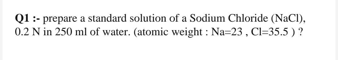 Q1 :- prepare a standard solution of a Sodium Chloride (NaCl),
0.2 N in 250 ml of water. (atomic weight : Na=23 , Cl=35.5 ) ?
