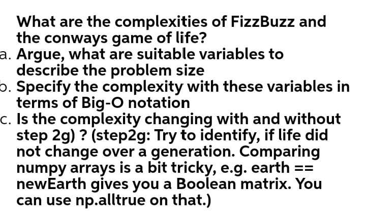 What are the complexities of FizzBuzz and
the conways game of life?
a. Argue, what are suitable variables to
describe the problem size
5. Specify the complexity with these variables in
terms of Big-O notation
c. Is the complexity changing with and without
step 2g) ? (step2g: Try to identify, if life did
not change over a generation. Comparing
numpy arrays is a bit tricky, e.g. earth ==
newEarth gives you a Boolean matrix. You
can use np.alltrue on that.)
