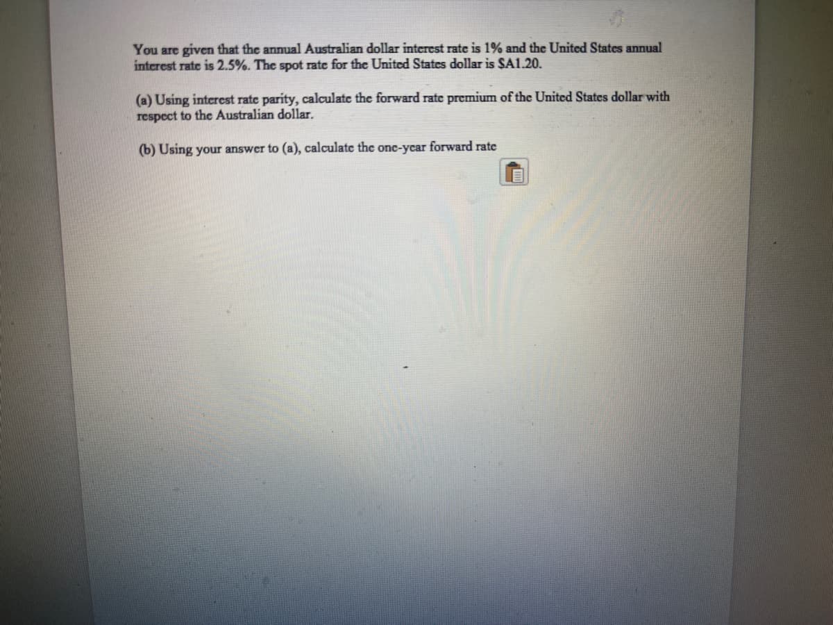 You are given that the annual Australian dollar interest rate is 1% and the United States annual
interest rate is 2.5%. The spot rate for the United States dollar is SA1.20.
(a) Using interest rate parity, calculate the forward rate premium of the United States dollar with
respect to the Australian dollar.
(b) Using your answer to (a), calculate the onc-ycar forward rate
