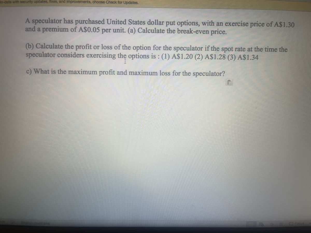 to-date with security updates, fixes, and Improvements, choose Check for Updates.
A speculator has purchased United States dollar put options, with an exercise price of A$1.30
and a premium of A$0.05 per unit. (a) Calculate the break-even price.
(b) Calculate the profit or loss of the option for the speculator if the spot rate at the time the
speculator considers exercising the options is : (1) A$1.20 (2) A$1.28 (3) A$1.34
c) What is the maximum profit and maximum loss for the speculator?
Focus
