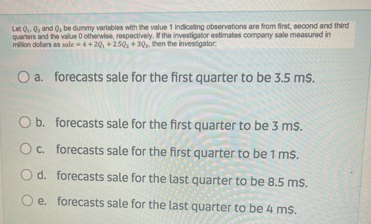 Let Q,, Q2 and Q, be dummy variables with the value 1 indicating observations are from first, second and third
quarters and the value 0 otherwise, respectively. If the investigator estimates company sale measured in
million dollars as sale = 4+ 20, +2.5Q2 +30,, then the investigator:
O a. forecasts sale for the first quarter to be 3.5 m$.
O b. forecasts sale for the first quarter to be 3 m$.
O c. forecasts sale for the first quarter to be 1 m$.
O d. forecasts sale for the last quarter to be 8.5 m$.
e. forecasts sale for the last quarter to be 4 m$.
