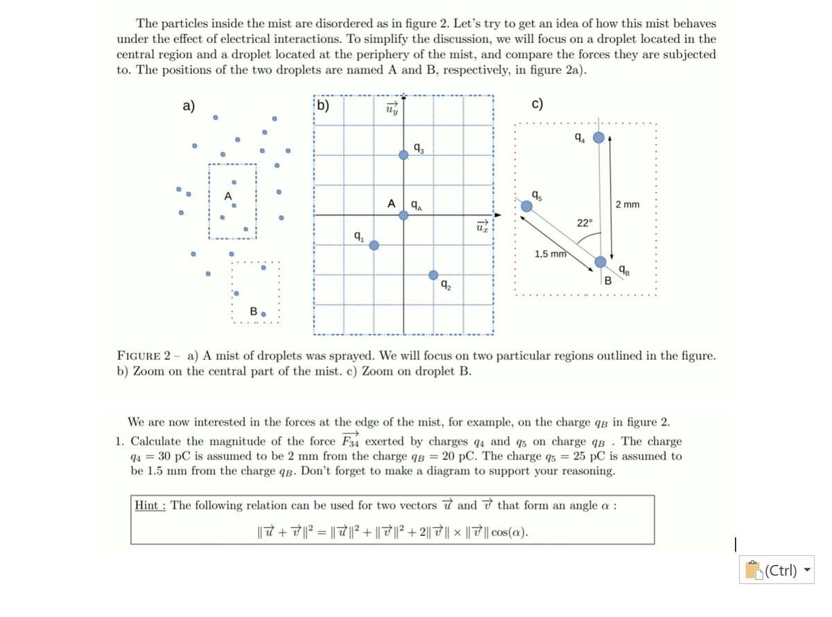 The particles inside the mist are disordered as in figure 2. Let's try to get an idea of how this mist behaves
under the effect of electrical interactions. To simplify the discussion, we will focus on a droplet located in the
central region and a droplet located at the periphery of the mist, and compare the forces they are subjected
to. The positions of the two droplets are named A and B, respectively, in figure 2a).
a)
b)
c)
93
A
A
2 mm
22°
1.5 mm
92
B.
FIGURE 2 - a) A mist of droplets was sprayed. We will focus on two particular regions outlined in the figure.
b) Zoom on the central part of the mist. c) Zoom on droplet B.
We are now interested in the forces at the edge of the mist, for example, on the charge qâ in figure 2.
1. Calculate the magnitude of the force F34 exerted by charges q4 and q5 on charge qB
q4 = 30 pC is assumed to be 2 mm from the charge qB = 20 pC. The charge q5 = 25 pC is assumed to
be 1.5 mm from the charge qB. Don't forget to make a diagram to support your reasoning.
The charge
Hint : The following relation can be used for two vectors t and 7 that form an angle a :
|| 7 + 7|? = || 7|| + || ||² +2|| 7|| × || || cos(a).
(Ctrl) ►
