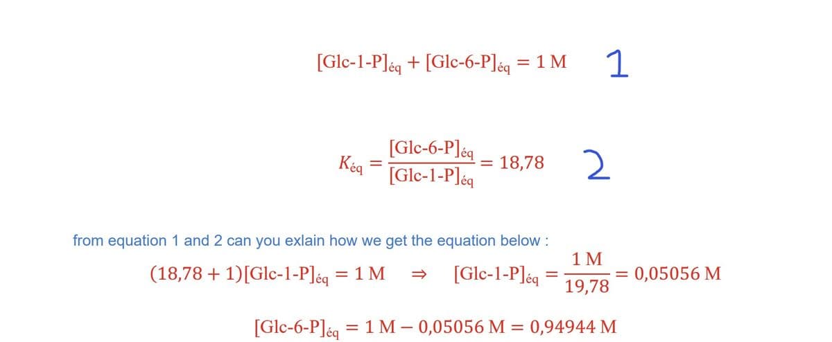 [Glc-1-P]eq + [Glc-6-P] éq = 1 M
Kéq
=
[Glc-6-Pleq
[Glc-1-Pléq
= 18,78
from equation 1 and 2 can you exlain how we get the equation below :
(18,78 + 1) [Glc-1-P]éq = 1 M
[Glc-1-Pleq
=
1
2
1 M
19,78
= 0,05056 M
[Glc-6-P]eq = 1 M -0,05056 M = 0,94944 M