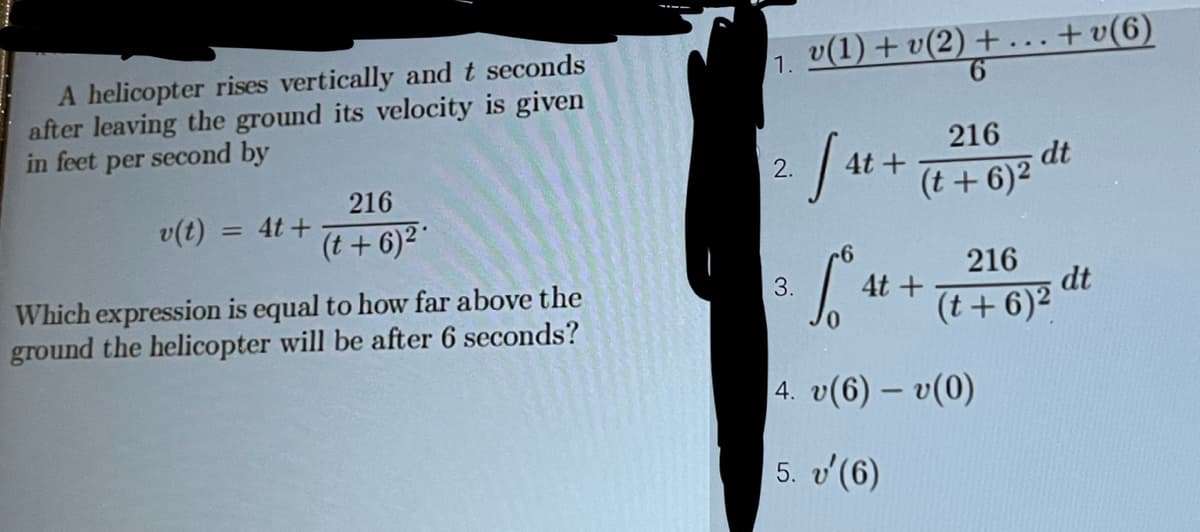 A helicopter rises vertically and t seconds
after leaving the ground its velocity is given
in feet per second by
v(t)
4t+
216
(t+6)²*
Which expression is equal to how far above the
ground the helicopter will be after 6 seconds?
2.
v(1)+v(2) +
6
3.
216
[4t+ (t + 6)2 d.
dt
6
5°4
4. v(6) - v(0)
5. v'(6)
4t +
+v(6)
216
(t+6)²
dt