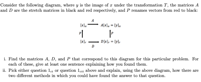 Consider the following diagram, where y is the image of under the transformation T, the matrices A
and D are the stretch matrices in black and red respectively, and P renames vectors from red to black:
[x]a
P↑
[x]r
A
D
A[x]a = [y]a
|P
D[x] = [y]r
i. Find the matrices A, D, and P that correspond to this diagram for this particular problem. For
each of these, give at least one sentence explaining how you found them.
ii. Pick either question 1ci or question 1cii above and explain, using the above diagram, how there are
two different methods in which you could have found the answer to that question.