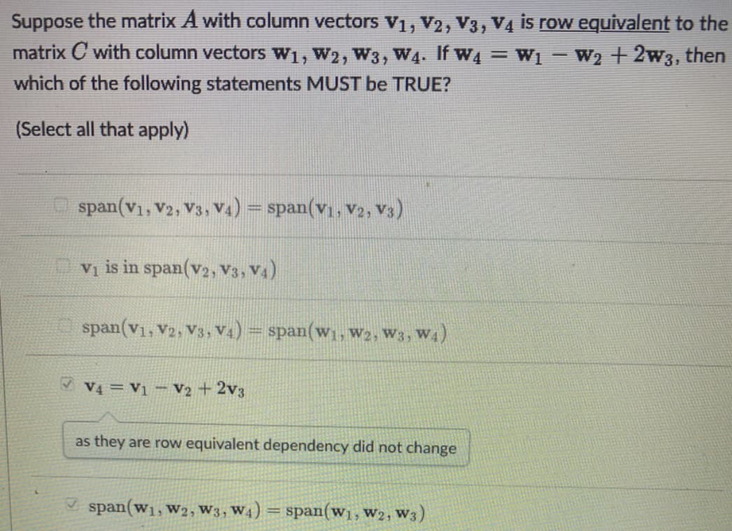 Suppose the matrix A with column vectors V₁, V2, V3, V4 is row equivalent to the
matrix C with column vectors W₁, W2, W3, W4. If W₁ = W₁-W₂ + 2w3, then
which of the following statements MUST be TRUE?
(Select all that apply)
span(V₁, V2, V3, V4) = span(V₁, V2, V3)
V₁ is in span (v2, V3, V4)
span(V1, V2, V3, V4) = span(w₁, W2, W3, W4)
✓ V4 = V1 V2 + 2V3
as they are row equivalent dependency did not change
span(W₁, W2, W3, W4)
=
span (w₁, W2, W3)