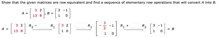 Show that the given matrices are row equivalent and find a sequence of elementary row operations that will convert A into B.
3 -1
A =
- [B----]
=
13 8
1 0
32
32
R₂
^[B]*-
A =
13 8
R₁
2
[³3]
10
R₁
3
1
-1
+]
0
R₁ +
R₂ 3
-1
1 0
]
= B