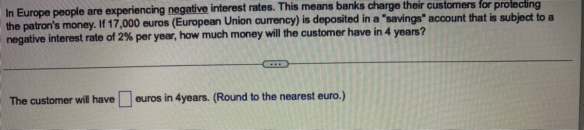 In Europe people are experiencing negative interest rates. This means banks charge their customers for protecting
the patron's money. If 17,000 euros (European Union currency) is deposited in a "savings" account that is subject to a
negative interest rate of 2% per year, how much money will the customer have in 4 years?
The customer will have euros in 4years. (Round to the nearest euro.)