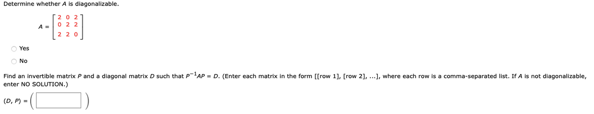 Determine whether A is diagonalizable.
O Yes
O No
A =
NON
ON N
NNO
220
Find an invertible matrix P and a diagonal matrix D such that P-¹AP = D. (Enter each matrix in the form [[row 1], [row 2], ...], where each row is a comma-separated list. If A is not diagonalizable,
enter NO SOLUTION.)
(D, P) =