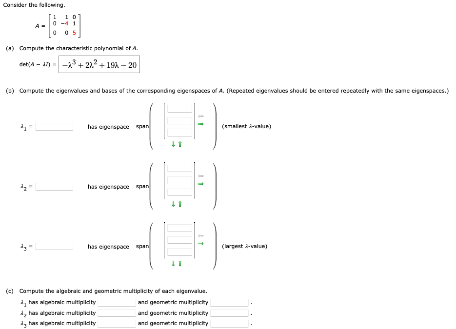 Consider the following.
1
2₂ =
A =
(a) Compute the characteristic polynomial of A.
det(A-AI) = -2³ +22² + 192-20
22=
0
0
(b) Compute the eigenvalues and bases of the corresponding eigenspaces of A. (Repeated eigenvalues should be entered repeatedly with the same eigenspaces.)
46
23=
10
4 1
05
has eigenspace span
has eigenspace span
has eigenspace span
(c) Compute the algebraic and geometric multiplicity of each eigenvalue.
A₁ has algebraic multiplicity
and geometric multiplicity
₂ has algebraic multiplicity
and geometric multiplicity
3 has algebraic multiplicity
and geometric multiplicity
(smallest λ-value)
(largest λ-value)