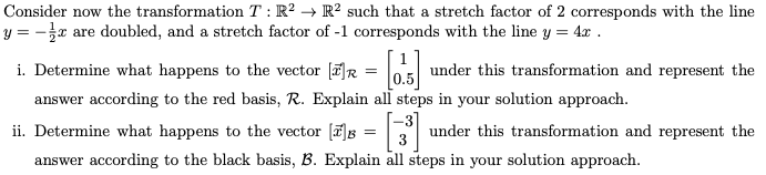 Consider now the transformation \( T: \mathbb{R}^2 \to \mathbb{R}^2 \) such that a stretch factor of 2 corresponds with the line \( y = -\frac{1}{2}x \) are doubled, and a stretch factor of -1 corresponds with the line \( y = 4x \).

i. Determine what happens to the vector \([x]_R = \begin{bmatrix} 1 \\ 0.5 \end{bmatrix}\) under this transformation and represent the answer according to the red basis, \( R \). Explain all steps in your solution approach.

ii. Determine what happens to the vector \([x]_B = \begin{bmatrix} -3 \\ 3 \end{bmatrix}\) under this transformation and represent the answer according to the black basis, \( B \). Explain all steps in your solution approach.