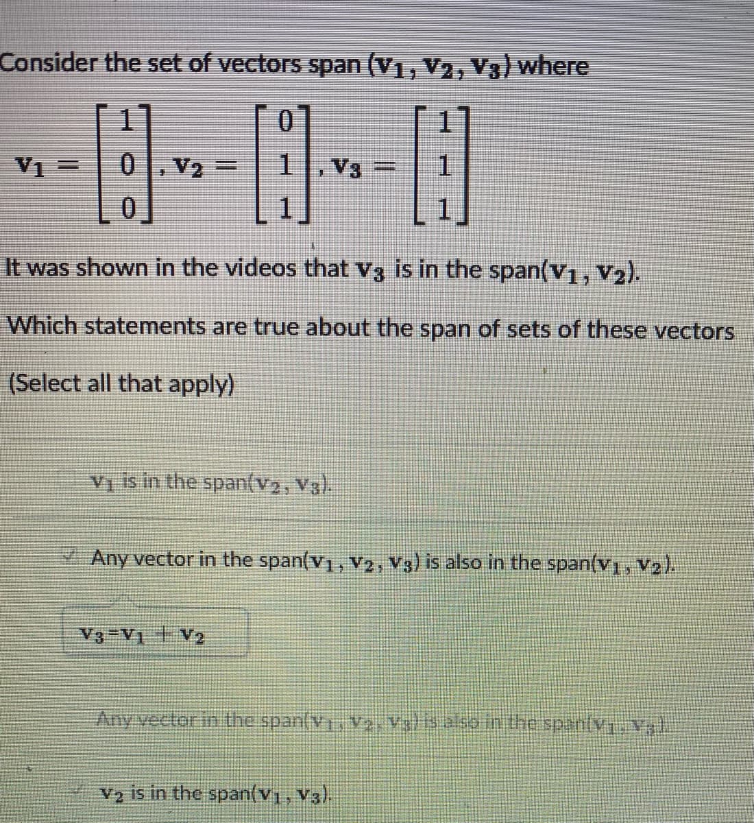 Consider the set of vectors span (V₁, V₂, V3) where
0
1
V1 =
V₂ =
0
It was shown in the videos that V3 is in the span(V1, V₂).
Which statements are true about the span of sets of these vectors
(Select all that apply)
V3 =
1
V₁ is in the span(V₂, V3).
V3-V1 + V2
Any vector in the span(V₁, V2, V3) is also in the span(V1, V2).
Any vector in the span(v₁, V2, V3) is also in the span(v₁, V3).
V2 is in the span(v1, V3).