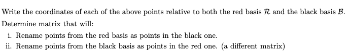 Write the coordinates of each of the above points relative to both the red basis R. and the black basis B.
Determine matrix that will:
i. Rename points from the red basis as points in the black one.
ii. Rename points from the black basis as points in the red one. (a different matrix)