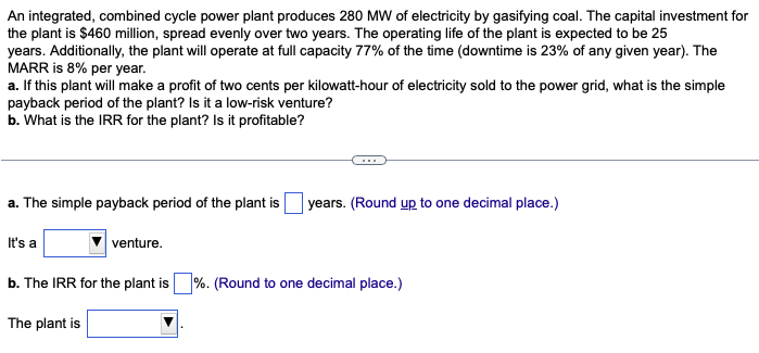 An integrated, combined cycle power plant produces 280 MW of electricity by gasifying coal. The capital investment for
the plant is $460 million, spread evenly over two years. The operating life of the plant is expected to be 25
years. Additionally, the plant will operate at full capacity 77% of the time (downtime is 23% of any given year). The
MARR is 8% per year.
a. If this plant will make a profit of two cents per kilowatt-hour of electricity sold to the power grid, what is the simple
payback period of the plant? Is it a low-risk venture?
b. What is the IRR for the plant? Is it profitable?
a. The simple payback period of the plant is years. (Round up to one decimal place.)
It's a
venture.
b. The IRR for the plant is %. (Round to one decimal place.)
The plant is