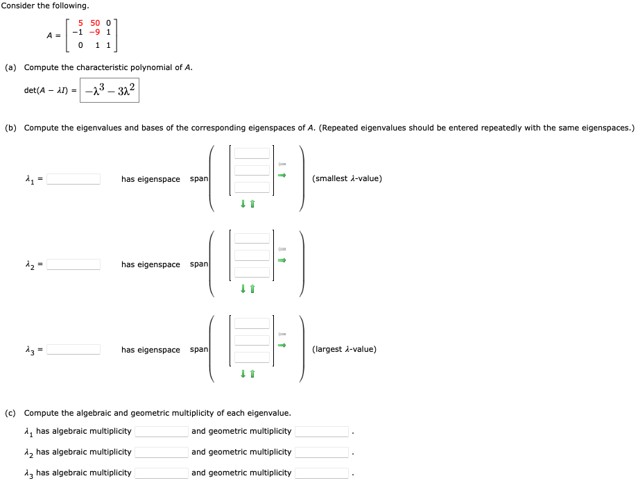 Consider the following.
A₁ =
A =
(a) Compute the characteristic polynomial of A.
det (A-AI)=-23-32²
d₂=
5 50 0
-9 1
1 1
(b) Compute the eigenvalues and bases of the corresponding eigenspaces of A. (Repeated eigenvalues should be entered repeatedly with the same eigenspaces.)
^3 =
-1
0
(LF
has eigenspace span
has eigenspace span
has eigenspace span
↓1
1
(c) Compute the algebraic and geometric multiplicity of each eigenvalue.
A₁ has algebraic multiplicity
and geometric multiplicity
λ₂ has algebraic multiplicity
and geometric multiplicity
13 has algebraic multiplicity
and geometric multiplicity
(smallest λ-value)
(largest λ-value)