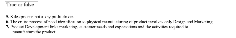 True or false
5. Sales price is not a key profit driver.
6. The entire process of need identification to physical manufacturing of product involves only Design and Marketing
7. Product Development links marketing, customer needs and expectations and the activities required to
manufacture the product
