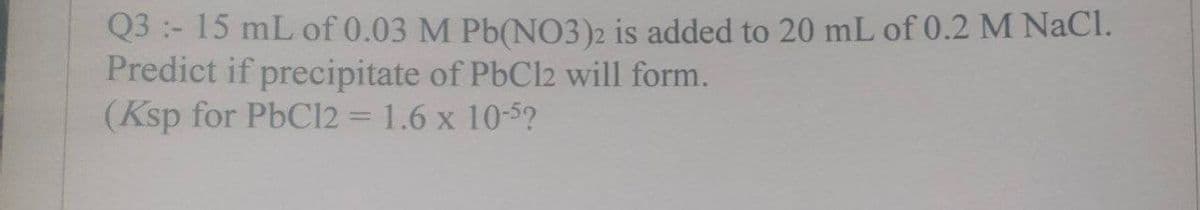 Q3 - 15 mL of 0.03 M Pb(NO3)2 is added to 20 mL of 0.2 M NaCl.
Predict if precipitate of PbCl2 will form.
(Ksp for PbCl2 = 1.6 x 10-5?