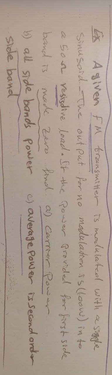 -Stiggle
Ex Agiven FM transmitter is modulated with a
Sinusoid-The output for no modulation is (loow) in to
a Son resistive load. If the Power Provided for first side
band is
made zero find. a) carrier Power
b) all side bands Power
c) average Power is second order
side band