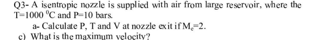 Q3- A isentropic nozzle is supplied with air from large reservoir, where the
T-1000 °C and P=10 bars.
a- Calculate P, T and V at nozzle exit if M₂=2.
c) What is the maximum velocity?