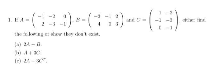 1 -2
:), -(
-1 -2
-3 -1 2
1. If A =
В
and C =
-3
either find
2 -3
0 3
0 -1
the following or show they don't exist.
(а) 2A -В.
(b) А+ 3C.
(с) 2A -ЗСТ,
