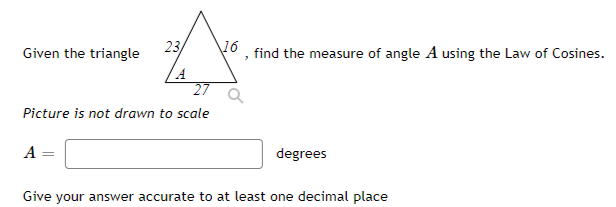 Given the triangle
23
16
find the measure of angle A using the Law of Cosines.
27
Picture is not drawn to scale
A
degrees
Give your answer accurate to at least one decimal place
