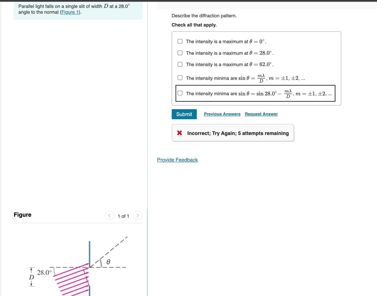 Parallel light falls on a single slit of width D at a 28.0°
angle to the normal (Figure 1).
Describe the diffraction pattern.
Check all that apply.
The intensity is a maximum at 0 = 0°.
The intensity is a maximum at 0 = 28.0°.
The intensity is a maximum at 0 = 62.0°.
Figure
1 of 1
T
D
28.0°
The intensity minima are sin
=
ma
D
m =
±1, ±2, ...
The intensity minima are sin
=
sin 28.0°
mλ, m = ±1, ±2, ...
D
Submit
Previous Answers Request Answer
× Incorrect; Try Again; 5 attempts remaining
Provide Feedback