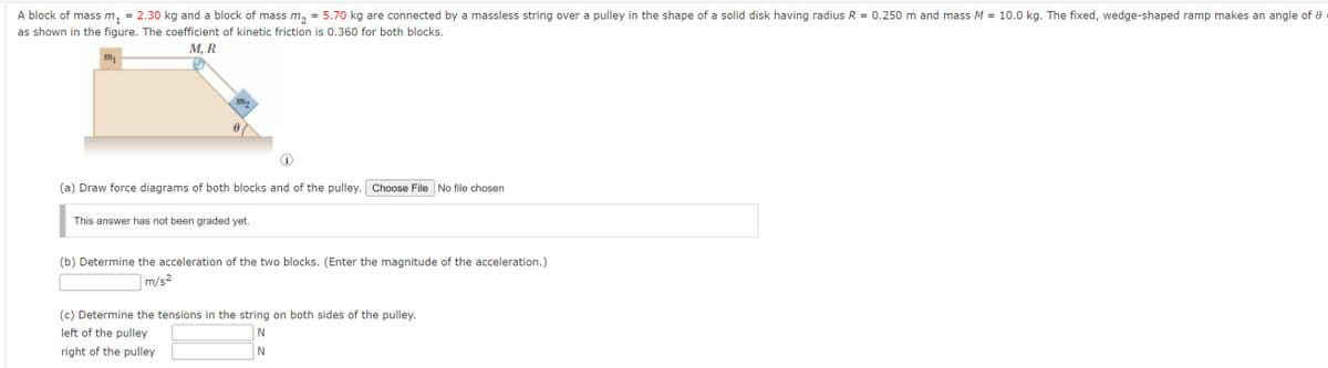 A block of mass m₁ = 2.30 kg and a block of mass m₂ = 5.70 kg are connected by a massless string over a pulley in the shape of a solid disk having radius R = 0.250 m and mass M = 10.0 kg. The fixed, wedge-shaped ramp makes an angle of
as shown in the figure. The coefficient of kinetic friction is 0.360 for both blocks.
M, R
m₁
m2
e
(a) Draw force diagrams of both blocks and of the pulley. Choose File No file chosen
This answer has not been graded yet.
(b) Determine the acceleration of the two blocks. (Enter the magnitude of the acceleration.)
m/s²
(c) Determine the tensions in the string on both sides of the pulley.
left of the pulley
right of the pulley
N
N