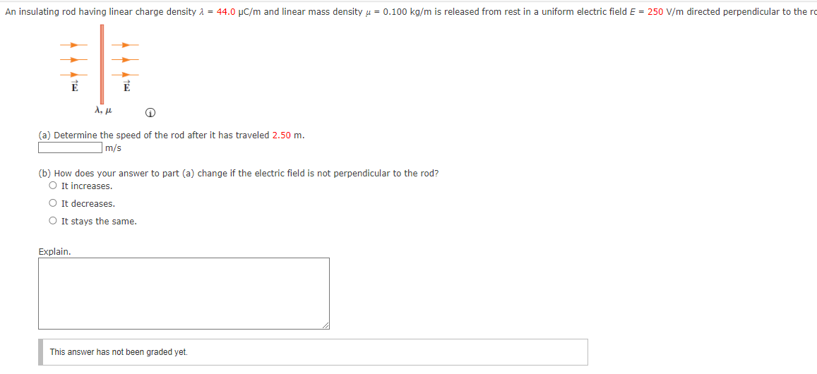 An insulating rod having linear charge density λ = 44.0 μC/m and linear mass density μ = 0.100 kg/m is released from rest in a uniform electric field E = 250 V/m directed perpendicular to the ro
λ, μ
(a) Determine the speed of the rod after it has traveled 2.50 m.
m/s
(b) How does your answer to part (a) change if the electric field is not perpendicular to the rod?
○ It increases.
○ It decreases.
It stays the same.
Explain.
This answer has not been graded yet.